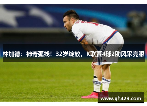 林加德：神奇弧线！32岁绽放，K联赛4球2助风采亮眼