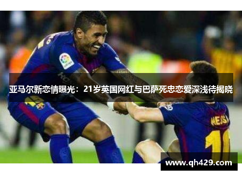 亚马尔新恋情曝光：21岁英国网红与巴萨死忠恋爱深浅待揭晓